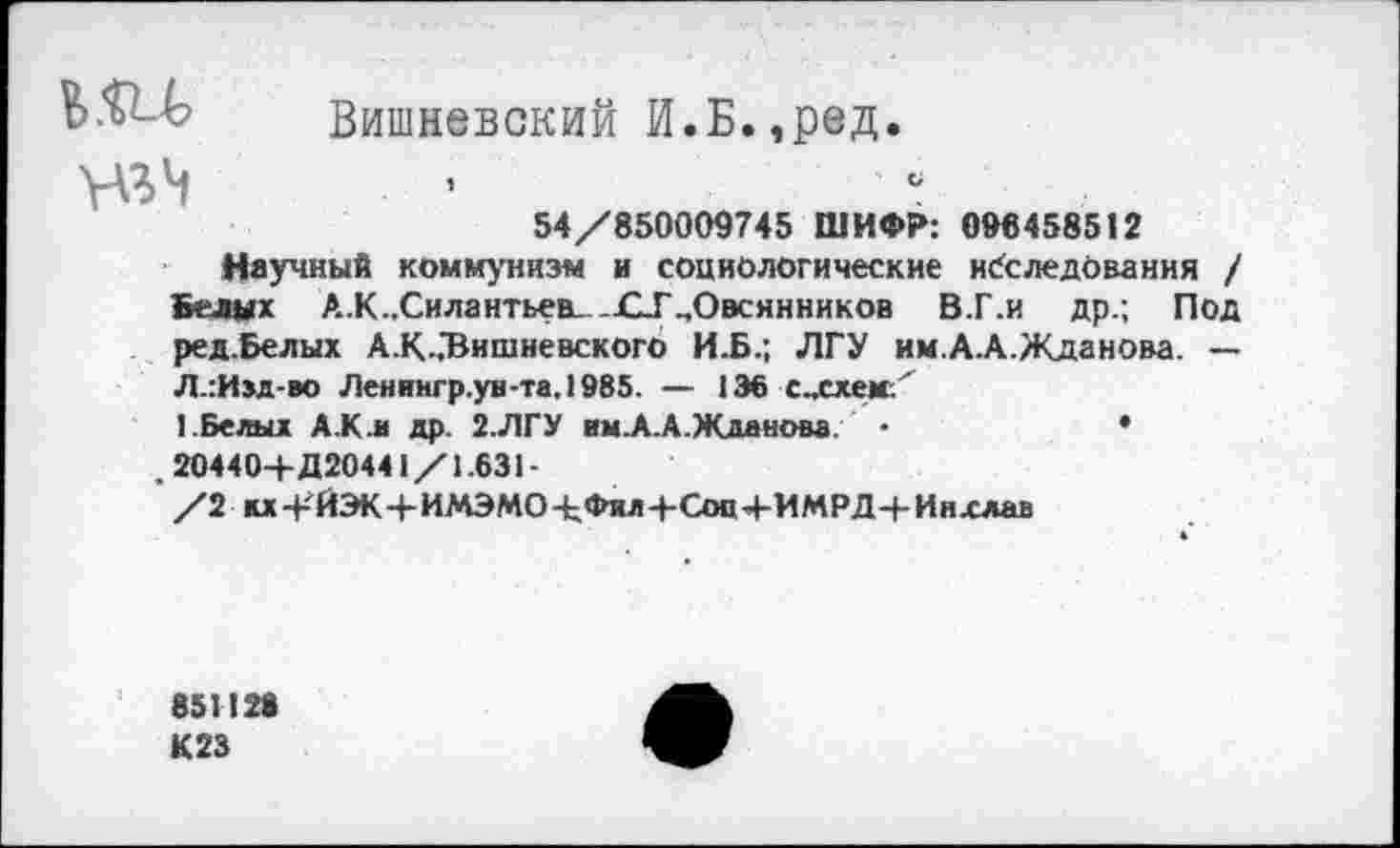 ﻿Вишневский И.Б.,ред.
54/850009745 ШИФР: 096458512
Научный коммунизм и социологические исследования / Белых А.К..Сила нтьев...СТ „Овеян ников В.Г.и др.; Под ред.Белых А.К„"Вишневского И.Б.; ЛГУ им.А.А.Жданова. — Л.:И»д-во Лениигр.ув-та.1985. — 136 с„схем.' 1.Белыд А.К.и др. 2.ЛГУ им.А.А.Жданова. •	•
, 20440+Д20441/1.631-
/2 кх+ЙЭК+ИМЭМО+Фил+Сон+ИМРД+Инхлав
851126
К23